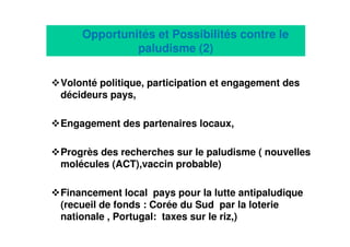 18
Volonté politique, participation et engagement des
décideurs pays,
Engagement des partenaires locaux,
Progrès des recherches sur le paludisme ( nouvelles
molécules (ACT),vaccin probable)
Financement local pays pour la lutte antipaludique
(recueil de fonds : Corée du Sud par la loterie
nationale , Portugal: taxes sur le riz,)
Opportunités et Possibilités contre le
paludisme (2)
 