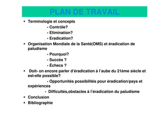 2
PLAN DE TRAVAIL
Terminologie et concepts
- Contrôle?
- Elimination?
- Eradication?
Organisation Mondiale de la Santé(OMS) et éradication de
paludisme
- Pourquoi?
- Succès ?
- Échecs ?
Doit- on encore parler d’éradication à l’aube du 21ème siècle et
est-elle possible?
- Opportunités possibilités pour éradication/pays et
expériences
- Difficultés,obstacles à l’éradication du paludisme
Conclusion
Bibliographie
 