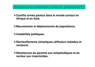 20
Difficultés et obstacles contre le paludisme(1)
Conflits armés partout dans le monde surtout en
Afrique et en Asie,
Mouvements et déplacements de populations,
Instabilités politiques,
Réchauffements climatiques (diffusion maladies et
vecteurs)
Résistances du parasite aux antipaludiques et du
vecteur aux insecticides,
 