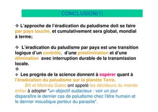 22
L’approche de l’éradication du paludisme doit se faire
par pays touché, et cumulativement sera global, mondial
à terme;
L’éradication du paludisme par pays est une transition
logique d’un contrôle, d’une préelimination et d’une
élimination avec interruption durable de la transmission
locale.
Les progrès de la science donnent à espérer quant à
l'éradication du paludisme sur la planète Terre.
Bill et Melinda Gates ont appelé les décideurs du monde
entier à adopter "un objectif audacieux : voir un jour
disparaître le dernier cas de paludisme chez l'être humain et
le dernier moustique porteur du parasite".
CONCLUSION(1)
 