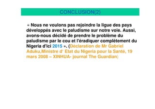 23
CONCLUSION(2)
« Nous ne voulons pas rejoindre la ligue des pays
développés avec le paludisme sur notre voie. Aussi,
avons-nous décidé de prendre le problème du
paludisme par le cou et l'éradiquer complètement du
Nigeria d'ici 2015 ». (Déclaration de Mr Gabriel
Aduku,Ministre d‘ Etat du Nigeria pour la Santé, 19
mars 2008 – XINHUA- journal The Guardian)
 