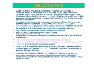 24
BIBLIOGRAPHIE
LUTTE CONTRE LE PALUDISME EN AFRIQUE : PASSAGE DU CONTROLE A
L’ELIMINATION AU PLUS TARD EN 2010 - LANCEMENT DE LA CAMPAGNE POUR
L’ELIMINATION DU PALUDISME PAR L’AFRIQUE; 3ème session de la Conférence des
Ministres de la Santé de l’Union africaine 19 - 13 avril 2007Johannesbourg (Afrique du Sud)
La campagne contre le paludisme – pourquoi pas l’éradication? Farid M.A Forum mondial
de la Santé. Vol 19 1998
PALUDISME : HISTORIQUE, MYTHES, CROYANCES ET IDEE SRECUES THESE POUR LE DIPLOME
D’ETAT DE DOCTEUR EN MEDECINE- Debacker Marie Josserand - 7 décembre 2000
//www.jeuneafrique.com/pays/nigeria/article_depeche.asp?art_cle=XIN80028lenigicidem0
Le paludisme et la tuberculose sont encore très répandus en Afrique
http://usinfo.state.gov/fr/Archive/2005/May/02-533069.html
http://fr.allafrica.com/stories/200710230677.html
Burkina Faso: Lutte contre le paludisme: Conjuguer les efforts pour éradiquer
la pandémie
http://www.caducee.net/DossierSpecialises/infection/variole.asp
http://www.lesoleil.sn/archives/article.CFM?articles__id=37687&index__edition
=10187 INFORMATIONS GENERALES SUR LE PALUDISME
Lutte contre le paludisme : Une baisse d'environ 60 % des cas enregistrés au
poste de santé de Thiénaba - Le Soleil - Sénégal - 18/05/2004 L'actualité de la
santé en Afrique – Mai 2004
http://www.lesoleil.sn/santeenv/article.cfm?articles__id=37747
KLEINSCHMIDT Immo ; SHARP Brian ; BENAVENTE Luis E. ; SCHWABE Chris ; TORREZ Miguel ; KUKLINSKI Jaime ;
MORRIS Natashia ; RAMAN Jaishree ; CARTER Joseph ; Reduction in infection with Plasmodium
falciparum one year after the introduction of malaria control interventions on bioko island,
equatorial Guinea
 