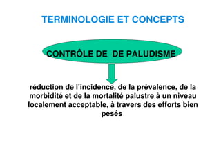 3
TERMINOLOGIE ET CONCEPTS
CONTRÔLE DE DE PALUDISME
réduction de l’incidence, de la prévalence, de la
morbidité et de la mortalité palustre à un niveau
localement acceptable, à travers des efforts bien
pesés
 