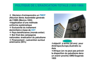 7
POLITIQUE DE L’ERADICATION TOTALE (1955-1969)
(1)
Décision d’entreprendre un PMEP
(Réunion 8ème Assemblée générale
de l’OMS (Mexico-1955)
Application d’une méthode
uniforme systématique
Exclusivité du traitement
domiciliaire à base de DDT
Pays bénéficiaires (monde entier)
But final des campagnes
nationales: éradication du paludisme
Financement : subvention surtout
américaine (95%)
vision
objectif à terme (20 ans) pour
Amérique,Europe,Australie ou
Asie
Afrique (on ne peut pas prévoir
la disparition du paludisme dans
un avenir proche) OMS/Ouganda
1955
 