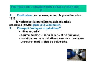 8
Éradication: terme évoqué pour la première fois en
1916;
la variole est la première maladie mondiale
éradiquée (1979): grâce à la vaccination;
Pourquoi éradiquer le paludisme?
- fléau mondial,
- source de mort « serial killer » et de pauvreté,
- solution contre le paludisme = DDT+CHLOROQUINE
- vecteur éliminé = plus de paludisme
POLITIQUE DE L’ERADICATION TOTALE (1955-1969)
(2)
 
