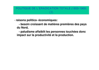 9
POLITIQUE DE L’ERADICATION TOTALE (1955-1969)
(3)
- raisons politico- économiques:
- besoin croissant de matières premières des pays
du Nord,
- paludisme affaiblit les personnes touchées donc
impact sur la productivité et la production.
 