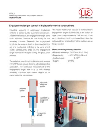 A094_e
Inductive-potentiometric displacement sensors
vipSENSOR



Engagement length control in high performance screwdrivers
Industrial screwing in automated production               This means that it is now possible to realize different
systems is carried out by automatic screwdrivers.         engagement lengths automatically at the station by
Apart from the torque, the engagement length is the       appropriate program selection. The flexibility of the
most important criterion for the quality of the           production line is therefore increased. In addition, the
screwing operation. Generally, the engagement             setting up times for adjusting the limit switches are no
length, i.e. the screw-in depth, is determined with the   longer needed.
aid of a mechanical end-stop or by using a limit
switch. Consequently, once set, the engagement            Measurement system requirements
length cannot be changed during the production            - Measurement range: 0 to 70 mm (0 to 2.76 in)
process.                                                  - Repeatability:      <0.05 % FSO (0.04 mm)
                                                          - Analog output:               0 - 10 V
The inductive potentiometric displacement sensors         - Supply:             24 VDC
in the VIP Series provide decisive advantages in this
application. The continuous measurement of the
engagement length from 0 to 70 mm enables
screwing operations with various depths to be
carried out at the same station.



                                         vipSENSOR
                                         for top limit
                                         position
             pneumatic
             cylinder


               piston
                                         vipSENSOR for
                                         engagement
                                         length




                                       engagement
                                       length
 