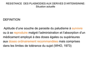 RESISTANCE DES PLASMODIES AUX DERIVES D’ARTEMISININE:
Situation actuelle
DEFINITION
Aptitude d’une souche de parasite du paludisme à survivre
ou à se reproduire malgré l’administration et l’absorption d’un
médicament employé à des doses égales ou supérieures
aux doses ordinairement recommandées mais comprises
dans les limites de tolérance du sujet (WHO, 1973)
 