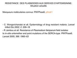 RESISTANCE DES PLASMODIES AUX DERIVES D’ARTEMISININE:
Situation actuelle
Marqueurs moléculaires connus: PfATPase6, pfmdr1
- C. Wongsrichanalai et all. Epidemiology of drug resistant malaria. Lancet
Infect Dis 2002; 2: 209–18
- R Jambou et all. Resistance of Plasmodium falciparum field isolates
to in-vitro artemether and point mutations of the SERCA-type PfATPase6.
Lancet 2005; 366: 1960–63
 