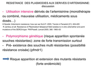 RESISTANCE DES PLASMODIES AUX DERIVES D’ARTEMISININE:
discussion
- Utilisation intensive dérivés de l’artemisinine (monothérapie
ou combiné, mauvaise utilisation, médicaments sous
dosés…)
H Noedel. Artemisinin resistance: how can we find it?. 2005, Trends in Parasitol (21): 404-405
R Jambou et all. Resistance of Plasmodium falciparum field isolates to in-vitro artemether and point
mutations of the SERCA-type PfATPase6. Lancet 2005; 366: 1960–63
- Polymorphisme génétique (risque apparition spontanée
souches résistantes): zone de forte transmission surtout
- Pré- existence des souches multi résistantes (possibilité
résistance croisée) (pfmdr1)
Risque apparition et extension des mutants résistants
(forte endémicité)
 