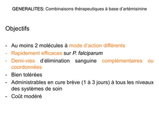 GENERALITES: Combinaisons thérapeutiques à base d’artémisinine
Objectifs
- Au moins 2 molécules à mode d’action différents
- Rapidement efficaces sur P. falciparum
- Demi-vies d’élimination sanguine complémentaires ou
coordonnées
- Bien tolérées
- Administrables en cure brève (1 à 3 jours) à tous les niveaux
des systèmes de soin
- Coût modéré
 