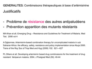 GENERALITES: Combinaisons thérapeutiques à base d’artémisinine
Justificatifs
- Problème de résistance des autres antipaludéens
- Prévention apparition des mutants résistants
MA Khan et all. Emerging Drug – Resistance and Guidelines for Treatment of Malaria. Med
Tod. 2006 vol 4
A Ogbonnaa. Artemisinin-based combination therapy for uncomplicated malaria in sub
Saharan Africa: the efficacy, safety, resistance and policy implementation since Abuja 2000.
Trans of the Roy Soc of Trop Med and Hyg (2008) 102: 621—627
PL Olliaro et all. Developing artemisinin based drug combinaisons for the treatment of drug
resistant falciparum malaria. 2004, J Postgrad Med (50): 40-44
 