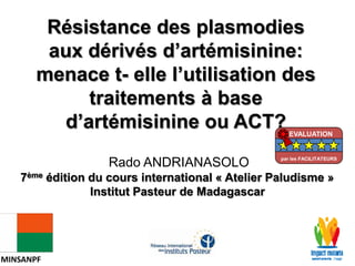 Rado ANDRIANASOLO
7ème édition du cours international « Atelier Paludisme »
Institut Pasteur de Madagascar
Résistance des plasmodies
aux dérivés d’artémisinine:
menace t- elle l’utilisation des
traitements à base
d’artémisinine ou ACT?
MINSANPF
EVALUATION
par les FACILITATEURS
 