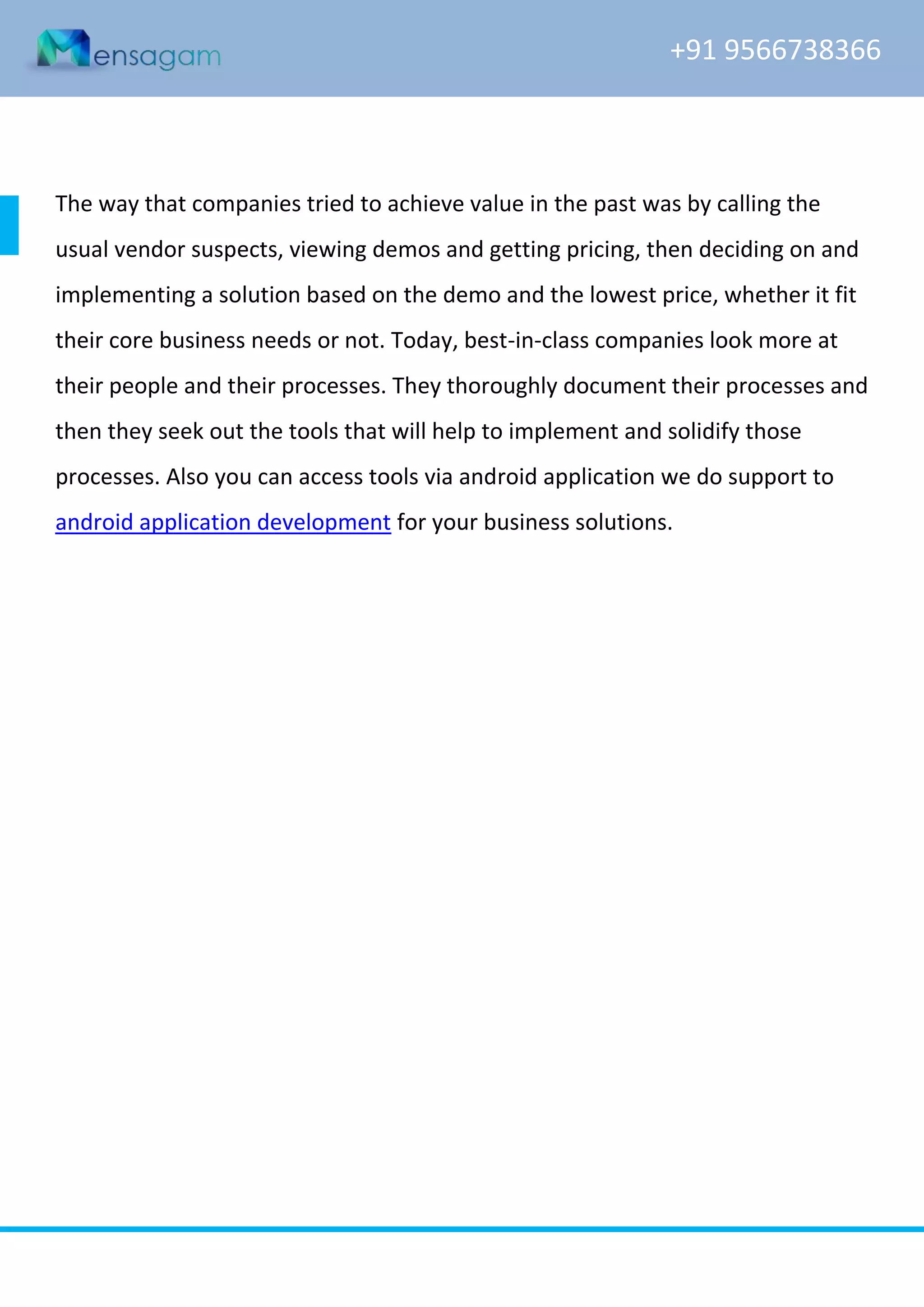 +91 9566738366

The way that companies tried to achieve value in the past was by calling the
usual vendor suspects, viewing demos and getting pricing, then deciding on and
implementing a solution based on the demo and the lowest price, whether it fit
their core business needs or not. Today, best-in-class companies look more at
their people and their processes. They thoroughly document their processes and
then they seek out the tools that will help to implement and solidify those
processes. Also you can access tools via android application we do support to
android application development for your business solutions.

www.mensagam.com

admin@mensagam.com

 