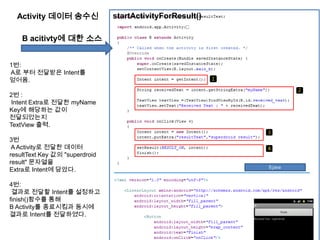 Activity 데이터 송수신
B acitivty에 대한 소스
1번:
A로 부터 전달받은 Intent를
얻어옴.
2번 :
Intent Extra로 전달한 myName
Key에 해당하는 값이
전달되었는지
TextView 출력.
3번
A Activity로 전달한 데이터
resultText Key 값의 "superdroid
result" 문자열을
Extra로 Intent에 담았다.
4번:
결과로 전달할 Intent를 설정하고
finish()함수를 통해
B Activity를 종료시킴과 동시에
결과로 Intent를 전달하였다.
startActivityForResult()
 