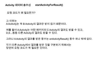 Activity 데이터 송수신
요청 코드가 왜 필요한가?
그 이유는
A Acitivity는 꼭 B Activity의 결과만 받지 않기 때문이다.
예를 들어 A Activity는 어떤 패키지의 C Activity의 결과도 받을 수 있고,
D,E...등등 다른 Activity의 결과도 받을 수 있다.
그러나 A Activity의 결과를 받은 함수는 onActivityResult() 함수 하나 밖에 없다.
각기 다른 Activity에서 결과를 받은 것을 구분하기 위해서는
당연히 요청 코드가 꼭 필요한 것이다.
startActivityForResult()
 
