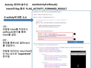 Activity 데이터 송수신
Intent의 flag 중의 FLAG_ACTIVITY_FORWARD_RESULT
C acitivty에 대한 소스
1번 :
전달할 Intent를 작성하고
setResult()함수를 통해
Intent를 설정.
2번 :
종료를 통해 A로 결과intent
를 전달한다.
전달할 데이터는 returnText라
는 Key 값으로 "superdroid"
문자열
startActivityForResult()
 