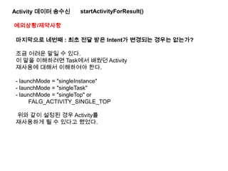 Activity 데이터 송수신 startActivityForResult()
예외상황/제약사항
마지막으로 네번째 : 최초 전달 받은 Intent가 변경되는 경우는 없는가?
조금 어려운 말일 수 있다.
이 말을 이해하려면 Task에서 배웠던 Activity
재사용에 대해서 이해하여야 한다.
- launchMode = "singleInstance"
- launchMode = "singleTask"
- launchMode = "singleTop" or
FALG_ACTIVITY_SINGLE_TOP
위와 같이 설정된 경우 Activity를
재사용하게 될 수 있다고 했었다.
 
