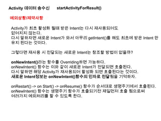 Activity 데이터 송수신 startActivityForResult()
예외상황/제약사항
Activity가 최초 활성화 될때 받은 Intent는 다시 재사용되어도
없어지지 않는다.
다시 말하자면 새로운 Intent가 와서 아무리 getIntent()를 해도 최초에 받은 Intent 만
유지 된다는 것이다.
그렇다면 재사용 시 전달되는 새로운 Intent는 참조할 방법이 없을까?
onNewIntent()라는 함수를 Overriding하면 가능하다.
onNewIntent() 함수는 이와 같이 새로운 Intent가 전달되면 호출된다.
다시 말하면 해당 Activity가 재사용되어 활성화 되면 호출된다는 것이다.
새로운 Intent정보는 onNewIntent()함수의 인자로 전달됨을 기억하자.
onRestart() -> on Start() -> onResume() 함수가 순서대로 생명주기에서 호출된다.
onNewIntent() 함수는 생명주기 함수가 호출되기전 제일먼저 호출 됨으로써
여러가지 예외처리를 할 수 있도록 한다.
 