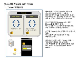 Thread 와 Android Main Thread
1. Thread 의 필요성
동시에 여러 가지 작업을 해야 하는 경우
하나의 Thread로 처리하기 힘들다.
네트워크에서 파일을 다운로드 함과 동시에
화면에 다운로드 받는 양을 표시하고자 하는
경우 두 가지의 Thread가 필요한 것이다.
또 추가적으로 한 Process에서는 모든
Memory를 공유할 수 있다.
Thread 또한 Process안에 포함되었으므로
모든 객체(메모리)를 접근할 수 있다.
이 것을 Thread의 최고의 강점이라고 할 수도
있고,
Thread를 복잡하다고 생각하게 하는
부분이기도 하다.
복잡하다는 이유는 여러 Thread는 비동기
적으로 동시에 돌고 있는 상태에서
서로 특정 참조 변수를 변경하고 참조 하면,
해당 변수의 유효성을 보장받지 못하기
때문이다.
 
