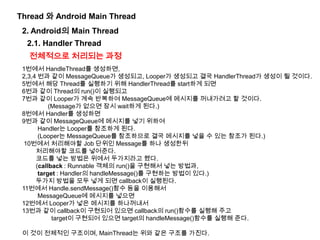 1번에서 HandleThread를 생성하면,
2,3,4 번과 같이 MessageQueue가 생성되고, Looper가 생성되고 결국 HandlerThread가 생성이 될 것이다.
5번에서 해당 Thread를 실행하기 위해 HandlerThread를 start하게 되면
6번과 같이 Thread의 run()이 실행되고
7번과 같이 Looper가 계속 반복하여 MessageQueue에 메시지를 꺼내가려고 할 것이다.
(Message가 없으면 잠시 wait하게 된다.)
8번에서 Handler를 생성하면
9번과 같이 MessageQueue에 메시지를 넣기 위하여
Handler는 Looper를 참조하게 된다.
(Looper는 MessageQueue를 참조하므로 결국 메시지를 넣을 수 있는 참조가 된다.)
10번에서 처리해야할 Job 단위인 Message를 하나 생성한뒤
처리해야할 코드를 넣어준다.
코드를 넣는 방법은 위에서 두가지라고 했다.
(callback : Runnable 객체의 run()을 구현해서 넣는 방법과,
target : Handler의 handleMessage()를 구현하는 방법이 있다.)
두가지 방법을 모두 넣게 되면 callback이 실행된다.
11번에서 Handle.sendMessage()함수 등을 이용해서
MessageQueue에 메시지를 넣으면
12번에서 Looper가 넣은 메시지를 하나꺼내서
13번과 같이 callback이 구현되어 있으면 callback의 run()함수를 실행해 주고
target이 구현되어 있으면 target의 handleMessage()함수를 실행해 준다.
이 것이 전체적인 구조이며, MainThread는 위와 같은 구조를 가진다.
Thread 와 Android Main Thread
2. Android의 Main Thread
전체적으로 처리되는 과정
2.1. Handler Thread
 