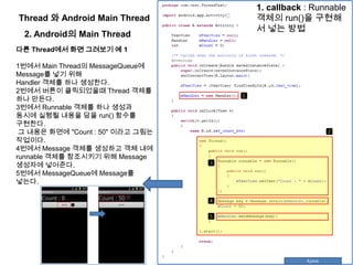 Thread 와 Android Main Thread
2. Android의 Main Thread
다른 Thread에서 화면 그려보기 예 1
1번에서 Main Thread의 MessageQueue에
Message를 넣기 위해
Handler 객체를 하나 생성한다.
2번에서 버튼이 클릭되었을때 Thread 객체를
하나 만든다.
3번에서 Runnable 객체를 하나 생성과
동시에 실행될 내용을 담을 run() 함수를
구현한다.
그 내용은 화면에 "Count : 50" 이라고 그림는
작업이다.
4번에서 Message 객체를 생성하고 객체 내에
runnable 객체를 참조시키기 위해 Message
생성자에 넣어준다.
5번에서 MessageQueue에 Message를
넣는다.
1. callback : Runnable
객체의 run()을 구현해
서 넣는 방법
 