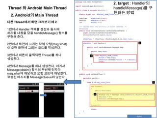 Thread 와 Android Main Thread
2. Android의 Main Thread
다른 Thread에서 화면 그려보기 예 2
1번에서 Handler 객체를 생성과 동시에
처리할 내용을 담을 handleMessage() 함수를
구현해 준다.
2번에서 화면에 그리는 작업 요청(msg.what)
이 오면 화면에 그리는 코드를 작성한다.
3번에서 버튼이 클릭되면 Thread를 하나
생성한다.
4번에서 Message를 하나 생성한다. 여기서
Message.obtain() 함수의 두번째 인자가
msg.what에 해당하고 요청 코드에 해당한다.
작성된 메시지를 MessageQueue에 넣는다.
2. target : Handler의
handleMessage()를 구
현하는 방법
 