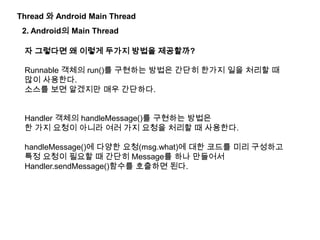 Thread 와 Android Main Thread
2. Android의 Main Thread
자 그렇다면 왜 이렇게 두가지 방법을 제공할까?
Runnable 객체의 run()를 구현하는 방법은 간단히 한가지 일을 처리할 때
많이 사용한다.
소스를 보면 알겠지만 매우 간단하다.
Handler 객체의 handleMessage()를 구현하는 방법은
한 가지 요청이 아니라 여러 가지 요청을 처리할 때 사용한다.
handleMessage()에 다양한 요청(msg.what)에 대한 코드를 미리 구성하고
특정 요청이 필요할 때 간단히 Message를 하나 만들어서
Handler.sendMessage()함수를 호출하면 된다.
 