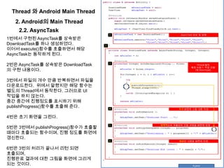 Thread 와 Android Main Thread
2. Android의 Main Thread
2.2. AsyncTask
1번에서 구현된 AsyncTask를 상속받은
DownloadTask를 하나 생성하였다.
이어서 execute()함수를 호출하면서 해당
AsyncTask는 동작하게 된다.
2번은 AsyncTask를 상속받은 DownloadTask
의 구현 내용이다.
3번에서 파일의 개수 만큼 반복하면서 파일을
다운로드한다. 위에서 말했지만 해당 함수는
별도의 Thread에서 동작한다. 그러므로 UI
작업을 하지 않는다.
중간 중간에 진행정도를 표시하기 위해
publishProgress()함수를 호출해 준다.
4번은 초기 화면을 그린다.
5번은 3번에서 publishProgress()함수가 호출할
때마다 호출되는 함수이며, 진행 정도를 화면에
갱신한다.
6번은 3번의 처리가 끝나서 리턴 되면
호출되며,
진행완료 결과에 대한 그림을 화면에 그리게
되는 것이다.
 