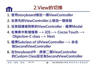 2.View的切換
1.  使用storyboard增加一個ViewController
2.  在原先的ViewController上增加一個按鈕
3.  從按鈕連線到新的ViewController，選擇Modal
4.  在專案中新增檔案 -- iOS -- Cocoa Touch --
    Objective-C class -- Next
5.  選擇Subclass of UIViewController -- 命名
    為SecondViewController
6.  在Storyboard中，將第二個ViewController
    的Custom Class設定為SecondViewController
            APP 1HR   40   http://MobileDev.TW
 