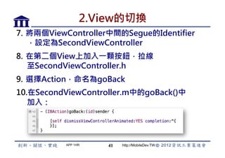 2.View的切換
7.  將兩個ViewController中間的Segue的Identifier
    ，設定為SecondViewController
8.  在第二個View上加入一顆按鈕，拉線
    至SecondViewController.h
9.  選擇Action，命名為goBack
10. 在SecondViewController.m中的goBack()中
   加入：




           APP 1HR   41   http://MobileDev.TW
 