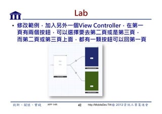 Lab
•  修改範例，加入另外一個View Controller，在第一
   頁有兩個按鈕，可以選擇要去第二頁或是第三頁，
   而第二頁或第三頁上面，都有一顆按鈕可以回第一頁




        APP 1HR   42    http://MobileDev.TW
 