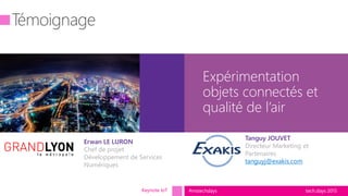 tech.days 2015#mstechdays
Expérimentation
objets connectés et
qualité de l’air
Keynote IoT
Tanguy JOUVET
Directeur Marketing et
Partenaires
tanguyj@exakis.com
Erwan LE LURON
Chef de projet
Développement de Services
Numériques
 