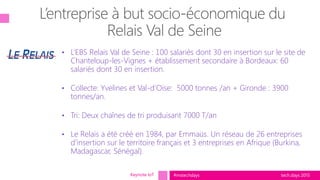 tech.days 2015#mstechdays
• L’EBS Relais Val de Seine : 100 salariés dont 30 en insertion sur le site de
Chanteloup-les-Vignes + établissement secondaire à Bordeaux: 60
salariés dont 30 en insertion.
• Collecte: Yvelines et Val-d’Oise: 5000 tonnes /an + Gironde : 3900
tonnes/an.
• Tri: Deux chaînes de tri produisant 7000 T/an
• Le Relais a été créé en 1984, par Emmaüs. Un réseau de 26 entreprises
d’insertion sur le territoire français et 3 entreprises en Afrique (Burkina,
Madagascar, Sénégal).
Keynote IoT
 