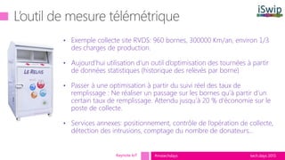 tech.days 2015#mstechdays
• Exemple collecte site RVDS: 960 bornes, 300000 Km/an, environ 1/3
des charges de production.
• Aujourd’hui utilisation d’un outil d’optimisation des tournées à partir
de données statistiques (historique des relevés par borne)
• Passer à une optimisation à partir du suivi réel des taux de
remplissage : Ne réaliser un passage sur les bornes qu’à partir d’un
certain taux de remplissage. Attendu jusqu’à 20 % d’économie sur le
poste de collecte.
• Services annexes: positionnement, contrôle de l’opération de collecte,
détection des intrusions, comptage du nombre de donateurs…
Keynote IoT
 