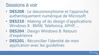 Sessions à voir
• DES208 : Le skeuomorphisme et l’approche
  authentiquement numérique de Microsoft
• DES210 : Making-of du design d'applications
  Windows 8 : BMW, Telefonica, APHP, …
• DES204 : Design Windows 8: Retours
  d'expérience
• DES201 : Réconcilier l'identité de mon
  application avec les guidelines
 