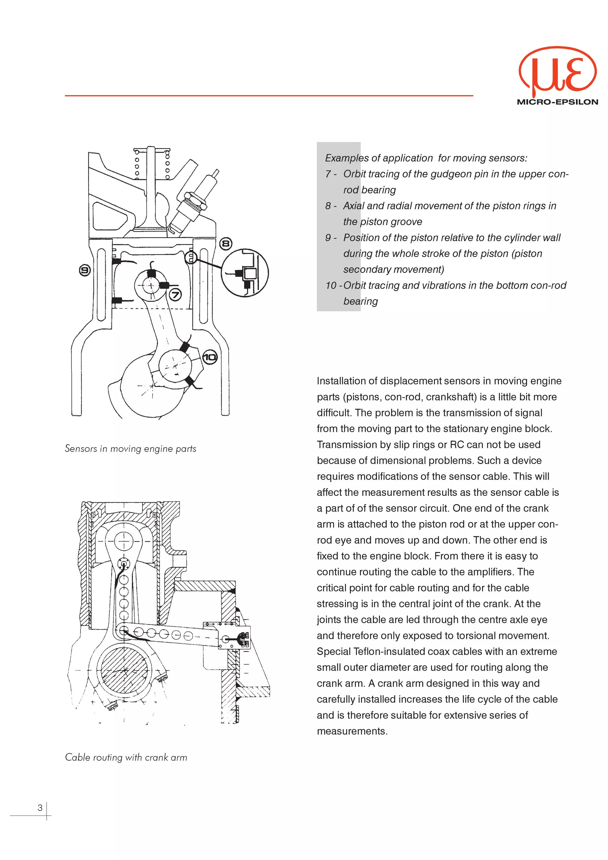 MICRO-EPSILON




                                       Examples of application for moving sensors:

                                       7 - Orbit tracing of the gudgeon pin in the upper con-

                                           rod bearing

                                       8 - Axial and radial movement of the piston rings in

                                           the piston groove

                                       9 - Position of the piston relative to the cylinder wall

                                           during the whole stroke of the piston (piston

                                           secondary movement)

                                       10 - Orbit tracing and vibrations in the bottom con-rod

                                           bearing




                                     Installation of displacement sensors in moving engine



                                     parts (pistons, con-rod, crankshaft) is a little bit more



                                     difficult. The problem is the transmission of signal



                                     from the moving part to the stationary engine block.



                                     Transmission by slip rings or RC can not be used
    Sensors in moving engine parts

                                     because of dimensional problems. Such a device



                                     requires modifications of the sensor cable. This will



                                     affect the measurement results as the sensor cable is



                                     a part of of the sensor circuit. One end of the crank



                                     arm is attached to the piston rod or at the upper con-



                                     rod eye and moves up and down. The other end is



                                     fixed to the engine block. From there it is easy to



                                     continue routing the cable to the amplifiers. The



                                     critical point for cable routing and for the cable



                                     stressing is in the central joint of the crank. At the



                                     joints the cable are led through the centre axle eye



                                     and therefore only exposed to torsional movement.



                                     Special Teflon-insulated coax cables with an extreme



                                     small outer diameter are used for routing along the



                                     crank arm. A crank arm designed in this way and



                                     carefully installed increases the life cycle of the cable



                                     and is therefore suitable for extensive series of



                                     measurements.




    Cable routing with crank arm




3
 