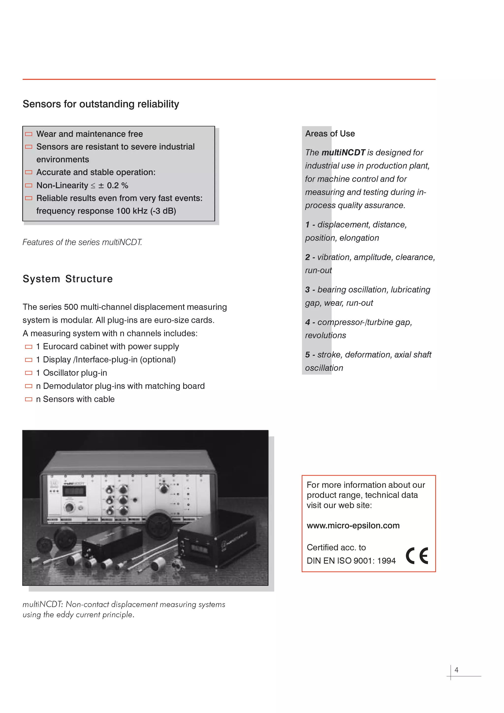 Sensors for outstanding reliability

    Wear and maintenance free                           Areas of Use
    Sensors are resistant to severe industrial
                                                        The multiNCDT is designed for
    environments
                                                        industrial use in production plant,
    Accurate and stable operation:
                                                        for machine control and for
    Non-Linearity £ ± 0.2 %
                                                        measuring and testing during in-
    Reliable results even from very fast events:
                                                        process quality assurance.
    frequency response 100 kHz (-3 dB)
                                                        1 - displacement, distance,

                                                        position, elongation
Features of the series multiNCDT.
                                                        2 - vibration, amplitude, clearance,

                                                        run-out
System Structure
                                                        3 - bearing oscillation, lubricating

                                                        gap, wear, run-out
The series 500 multi-channel displacement measuring



system is modular All plug-ins are euro-size cards.
                 .
                                                        4 - compressor-/turbine gap,

A measuring system with n channels includes:
                                                        revolutions
   1 Eurocard cabinet with power supply


                                                        5 - stroke, deformation, axial shaft
   1 Display /Interface-plug-in (optional)


                                                        oscillation
   1 Oscillator plug-in



   n Demodulator plug-ins with matching board



   n Sensors with cable




                                                        For more information about our


                                                        product range, technical data


                                                        visit our web site:




                                                        www.micro-epsilon.com

                                                        Certified acc. to



                                                        DIN EN ISO 9001: 1994




multiNCDT: Non-contact displacement measuring systems

using the eddy current principle.




                                                                                               4
 