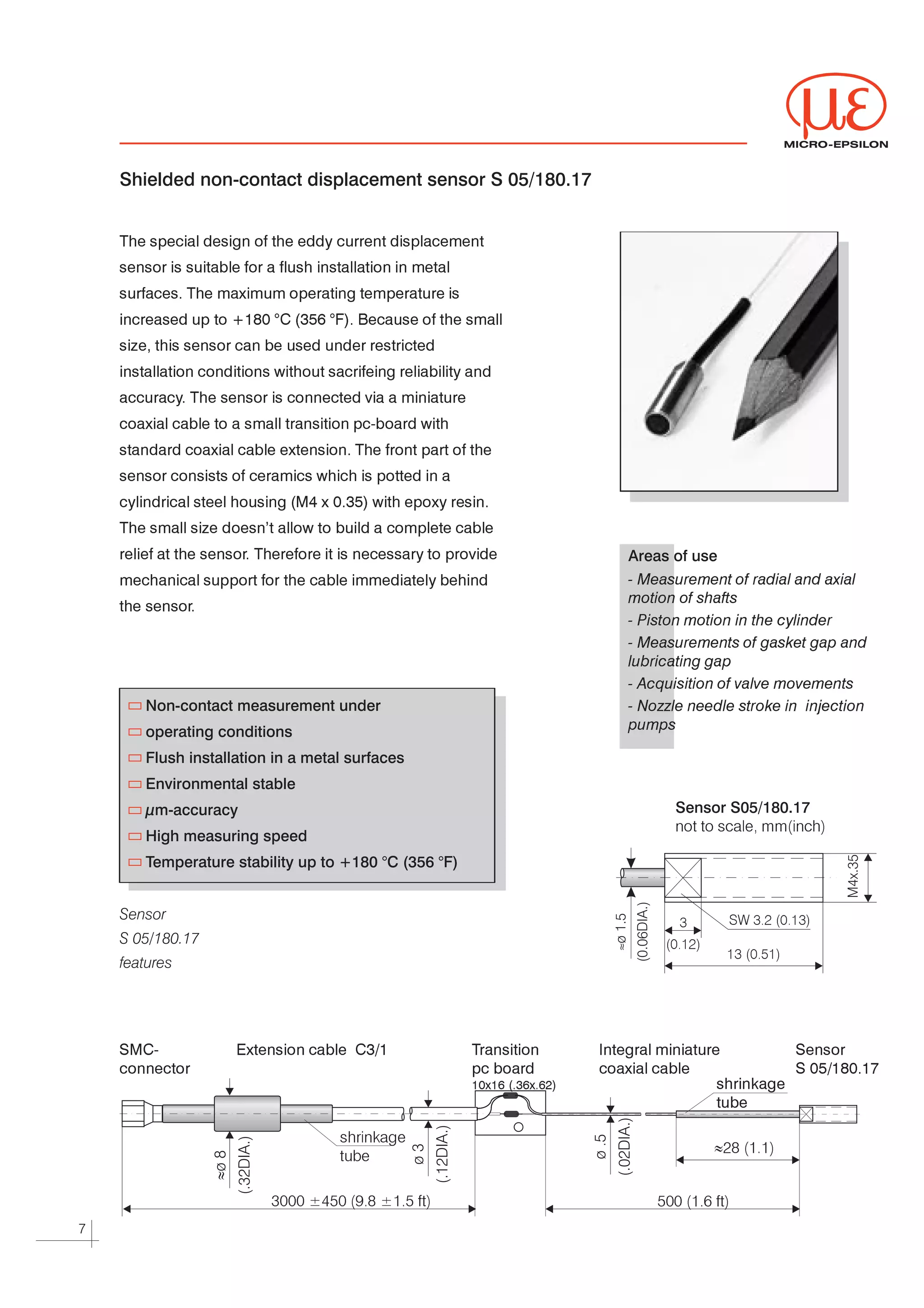 MICRO-EPSILON



    Shielded non-contact displacement sensor S 05/180.17


    The special design of the eddy current displacement




    sensor is suitable for a flush installation in metal




    surfaces. The maximum operating temperature is




    increased up to +180 °C (356 °F). Because of the small




    size, this sensor can be used under restricted




    installation conditions without sacrifeing reliability and




    accuracy The sensor is connected via a miniature
            .




    coaxial cable to a small transition pc-board with




    standard coaxial cable extension. The front part of the




    sensor consists of ceramics which is potted in a




    cylindrical steel housing (M4 x 0.35) with epoxy resin.




    The small size doesn’t allow to build a complete cable




    relief at the sensor Therefore it is necessary to provide
                        .                                                        Areas of use
    mechanical support for the cable immediately behind                          - Measurement of radial and axial
                                                                                 motion of shafts
    the sensor.

                                                                                 - Piston motion in the cylinder

                                                                                 - Measurements of gasket gap and
                                                                                 lubricating gap

                                                                                 - Acquisition of valve movements

        Non-contact measurement under                                            - Nozzle needle stroke in injection
                                                                                 pumps
        operating conditions
        Flush installation in a metal surfaces
        Environmental stable
        µm-accuracy                                                                     Sensor S05/180.17
                                                                                        not to scale, mm(inch)
        High measuring speed
        Temperature stability up to +180 °C (356 °F)


    Sensor                                                                                        SW 3.2 (0.13)
                                                                                         3
    S 05/180.17                                                                       (0.12)
                                                                               ≈




                                                                                                  13 (0.51)
    features




    SMC-              Extension cable    C3/1              Transition        Integral miniature                Sensor


    connector                                              pc board          coaxial cable                     S 05/180.17


                                                           10x16 (.36x.62)                     shrinkage


                                                                                               tube




                                      shrinkage
                                      tube
                                                                                               »28 (1.1)


                           3000 ±450 (9.8 ±1.5 ft)                                   500 (1.6 ft)

7
 