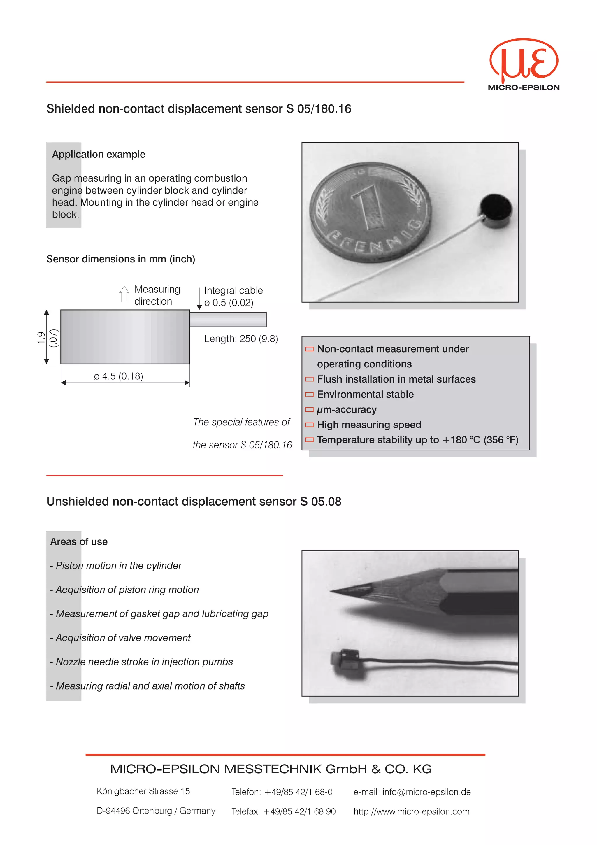MICRO-EPSILON


Shielded non-contact displacement sensor S 05/180.16


 Application example

 Gap measuring in an operating combustion


 engine between cylinder block and cylinder


 head. Mounting in the cylinder head or engine


 block.




Sensor dimensions in mm (inch)


                   Measuring          Integral cable
                   direction          ø 0.5 (0.02)




                                      Length: 250 (9.8)
                                                                 Non-contact measurement under
                                                                 operating conditions
          ø 4.5 (0.18)                                           Flush installation in metal surfaces
                                                                 Environmental stable
                                                                 µm-accuracy
                                   The special features of       High measuring speed
                                                                 Temperature stability up to +180 °C (356 °F)
                                   the sensor S 05/180.16




Unshielded non-contact displacement sensor S 05.08


Areas of use

- Piston motion in the cylinder


- Acquisition of piston ring motion


- Measurement of gasket gap and lubricating gap


- Acquisition of valve movement


- Nozzle needle stroke in injection pumbs


- Measuring radial and axial motion of shafts




               MICRO-EPSILON MESSTECHNIK GmbH & CO. KG
          Königbacher Strasse 15            Telefon: +49/85 42/1 68-0    e-mail: info@micro-epsilon.de


          D-94496 Ortenburg / Germany       Telefax: +49/85 42/1 68 90   http://www.micro-epsilon.com
 