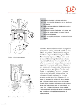 MICRO-EPSILON




                                       Examples of application for moving sensors:

                                       7 - Orbit tracing of the gudgeon pin in the upper con-

                                           rod bearing

                                       8 - Axial and radial movement of the piston rings in

                                           the piston groove

                                       9 - Position of the piston relative to the cylinder wall

                                           during the whole stroke of the piston (piston

                                           secondary movement)

                                       10 - Orbit tracing and vibrations in the bottom con-rod

                                           bearing




                                     Installation of displacement sensors in moving engine



                                     parts (pistons, con-rod, crankshaft) is a little bit more



                                     difficult. The problem is the transmission of signal



                                     from the moving part to the stationary engine block.



                                     Transmission by slip rings or RC can not be used
    Sensors in moving engine parts

                                     because of dimensional problems. Such a device



                                     requires modifications of the sensor cable. This will



                                     affect the measurement results as the sensor cable is



                                     a part of of the sensor circuit. One end of the crank



                                     arm is attached to the piston rod or at the upper con-



                                     rod eye and moves up and down. The other end is



                                     fixed to the engine block. From there it is easy to



                                     continue routing the cable to the amplifiers. The



                                     critical point for cable routing and for the cable



                                     stressing is in the central joint of the crank. At the



                                     joints the cable are led through the centre axle eye



                                     and therefore only exposed to torsional movement.



                                     Special Teflon-insulated coax cables with an extreme



                                     small outer diameter are used for routing along the



                                     crank arm. A crank arm designed in this way and



                                     carefully installed increases the life cycle of the cable



                                     and is therefore suitable for extensive series of



                                     measurements.




    Cable routing with crank arm




3
 
