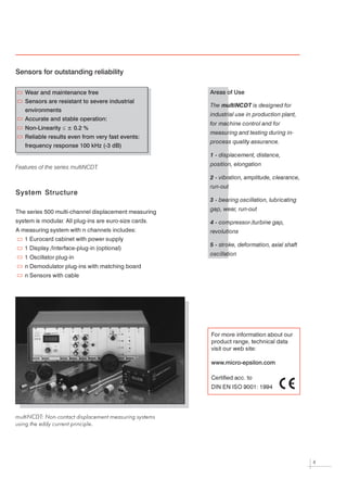 Sensors for outstanding reliability

    Wear and maintenance free                           Areas of Use
    Sensors are resistant to severe industrial
                                                        The multiNCDT is designed for
    environments
                                                        industrial use in production plant,
    Accurate and stable operation:
                                                        for machine control and for
    Non-Linearity £ ± 0.2 %
                                                        measuring and testing during in-
    Reliable results even from very fast events:
                                                        process quality assurance.
    frequency response 100 kHz (-3 dB)
                                                        1 - displacement, distance,

                                                        position, elongation
Features of the series multiNCDT.
                                                        2 - vibration, amplitude, clearance,

                                                        run-out
System Structure
                                                        3 - bearing oscillation, lubricating

                                                        gap, wear, run-out
The series 500 multi-channel displacement measuring



system is modular All plug-ins are euro-size cards.
                 .
                                                        4 - compressor-/turbine gap,

A measuring system with n channels includes:
                                                        revolutions
   1 Eurocard cabinet with power supply


                                                        5 - stroke, deformation, axial shaft
   1 Display /Interface-plug-in (optional)


                                                        oscillation
   1 Oscillator plug-in



   n Demodulator plug-ins with matching board



   n Sensors with cable




                                                        For more information about our


                                                        product range, technical data


                                                        visit our web site:




                                                        www.micro-epsilon.com

                                                        Certified acc. to



                                                        DIN EN ISO 9001: 1994




multiNCDT: Non-contact displacement measuring systems

using the eddy current principle.




                                                                                               4
 