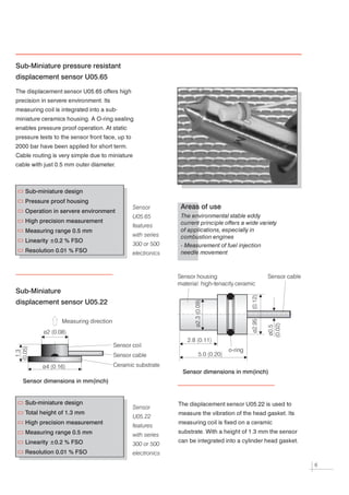 Sub-Miniature pressure resistant
displacement sensor U05.65

The displacement sensor U05.65 offers high



precision in servere environment. Its



measuring coil is integrated into a sub-



miniature ceramics housing. A O-ring sealing



enables pressure proof operation. At static



pressure tests to the sensor front face, up to



2000 bar have been applied for short term.



Cable routing is very simple due to miniature



cable with just 0.5 mm outer diameter.




   Sub-miniature design
   Pressure proof housing
                                                 Sensor         Areas of use
   Operation in servere environment
                                                 U05.65         The environmental stable eddy
   High precision measurement                                   current principle offers a wide variety
                                                 features
   Measuring range 0.5 mm                                       of applications, especially in
                                                 with series    combustion engines
   Linearity ±0.2 % FSO
                                                 300 or 500     - Measurement of fuel injection
   Resolution 0.01 % FSO                         electronics    needle movement




                                                               Sensor housing                      Sensor cable
                                                               material: high-tenacity ceramic

Sub-Miniature
displacement sensor U05.22

                  Measuring direction

           ø2 (0.08)

                                                                  2.8 (0.11)
                                        Sensor coil
                                                                                    o-ring
                                        Sensor cable                   5.0 (0.20)


          ø4 (0.16)                     Ceramic substrate
                                                                 Sensor dimensions in mm(inch)
  Sensor dimensions in mm(inch)


   Sub-miniature design
                                                 Sensor
                                                               The displacement sensor U05.22 is used to



   Total height of 1.3 mm
                                                 U05.22
                                                               measure the vibration of the head gasket. Its




   High precision measurement
                                                 features
                                                               measuring coil is fixed on a ceramic




   Measuring range 0.5 mm                        with series
                                                               substrate. With a height of 1.3 mm the sensor




   Linearity ±0.2 % FSO                          300 or 500
                                                               can be integrated into a cylinder head gasket.




   Resolution 0.01 % FSO                         electronics
                                                                                                                  6
 