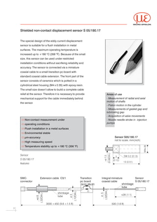 MICRO-EPSILON



    Shielded non-contact displacement sensor S 05/180.17


    The special design of the eddy current displacement




    sensor is suitable for a flush installation in metal




    surfaces. The maximum operating temperature is




    increased up to +180 °C (356 °F). Because of the small




    size, this sensor can be used under restricted




    installation conditions without sacrifeing reliability and




    accuracy The sensor is connected via a miniature
            .




    coaxial cable to a small transition pc-board with




    standard coaxial cable extension. The front part of the




    sensor consists of ceramics which is potted in a




    cylindrical steel housing (M4 x 0.35) with epoxy resin.




    The small size doesn’t allow to build a complete cable




    relief at the sensor Therefore it is necessary to provide
                        .                                                        Areas of use
    mechanical support for the cable immediately behind                          - Measurement of radial and axial
                                                                                 motion of shafts
    the sensor.

                                                                                 - Piston motion in the cylinder

                                                                                 - Measurements of gasket gap and
                                                                                 lubricating gap

                                                                                 - Acquisition of valve movements

        Non-contact measurement under                                            - Nozzle needle stroke in injection
                                                                                 pumps
        operating conditions
        Flush installation in a metal surfaces
        Environmental stable
        µm-accuracy                                                                     Sensor S05/180.17
                                                                                        not to scale, mm(inch)
        High measuring speed
        Temperature stability up to +180 °C (356 °F)


    Sensor                                                                                        SW 3.2 (0.13)
                                                                                         3
    S 05/180.17                                                                       (0.12)
                                                                               ≈




                                                                                                  13 (0.51)
    features




    SMC-              Extension cable    C3/1              Transition        Integral miniature                Sensor


    connector                                              pc board          coaxial cable                     S 05/180.17


                                                           10x16 (.36x.62)                     shrinkage


                                                                                               tube




                                      shrinkage
                                      tube
                                                                                               »28 (1.1)


                           3000 ±450 (9.8 ±1.5 ft)                                   500 (1.6 ft)

7
 
