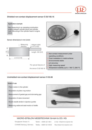 MICRO-EPSILON


Shielded non-contact displacement sensor S 05/180.16


 Application example

 Gap measuring in an operating combustion


 engine between cylinder block and cylinder


 head. Mounting in the cylinder head or engine


 block.




Sensor dimensions in mm (inch)


                   Measuring          Integral cable
                   direction          ø 0.5 (0.02)




                                      Length: 250 (9.8)
                                                                 Non-contact measurement under
                                                                 operating conditions
          ø 4.5 (0.18)                                           Flush installation in metal surfaces
                                                                 Environmental stable
                                                                 µm-accuracy
                                   The special features of       High measuring speed
                                                                 Temperature stability up to +180 °C (356 °F)
                                   the sensor S 05/180.16




Unshielded non-contact displacement sensor S 05.08


Areas of use

- Piston motion in the cylinder


- Acquisition of piston ring motion


- Measurement of gasket gap and lubricating gap


- Acquisition of valve movement


- Nozzle needle stroke in injection pumbs


- Measuring radial and axial motion of shafts




               MICRO-EPSILON MESSTECHNIK GmbH & CO. KG
          Königbacher Strasse 15            Telefon: +49/85 42/1 68-0    e-mail: info@micro-epsilon.de


          D-94496 Ortenburg / Germany       Telefax: +49/85 42/1 68 90   http://www.micro-epsilon.com
 