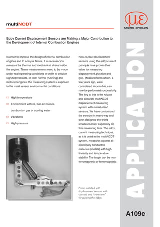 multiNCDT
                                                                                            MICRO-EPSILON




Eddy Current Displacement Sensors are Making a Major Contribution to
the Development of Internal Combustion Engines




                                                                                           APPLIC A T ION
In order to improve the design of internal combustion   Non-contact displacement



engines and to analyse failure, it is necessary to      sensors using the eddy current



measure the thermal and mechanical stress inside        principle have proven their



the engine. These measurements need to be made          value for measuring



under real operating conditions in order to provide     displacement, position and



significant results. In both normal (running) and       gap. Measurements which, a



motored engines, the measuring system is exposed        few years ago, were



to the most several environmental conditions:           considered impossible, can



                                                        now be performed successfully.



                                                        The key to this is the robust


   High temperature
                                                        and accurate multiNCDT



                                                        displacement measuring
   Environment with oil, fuel-air mixture,


                                                        system with miniaturized


   combustion gas or cooling water
                                                        sensors. We have customized



                                                        the sensors in many way and
   Vibrations


                                                        even designed the world



   High pressure
                                                        smallest sensor especially for



                                                        this measuring task. The eddy



                                                        current measuring technique,



                                                        as it is used in the multiNCDT



                                                        system, measures against all



                                                        electrically conductive



                                                        materials (metals) with high



                                                        linearity and temperature



                                                        stability The target can be non-
                                                                 .



                                                        ferromagnetic or ferromagnetic.




                                                        Piston installed with

                                                        displacement sensors with

                                                        con-rod and "crank-arm”

                                                        for guiding the cable.




                                                                                             A109e
 