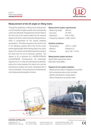 A113_e
Eddy current (stroke)
strokeSENSOR



Measurement of the tilt angle on tilting trains
Through the application of tilting trains existing track            Measurement system requirements
can be traveled at higher speeds and consequently                   - Measuring range:          330 mm
used more efficiently. Displacement sensors fitted to               - Accuracy:                 1% FSO
the front end of the vehicle determine the required                 - Resolution:               0.05 % FSO
degree of tilt of the coach body when taking bends in               - Frequency response (-3dB) 150 Hz
order to compensate for the "arising sideward
acceleration". This data is passed to the control units             Ambient conditions
in the following coaches which then tilt the coach                  - Temperature:              -40°C to +85°C
bodies appropriately. When taking a bend, the coach                 - Medium:                   Hydraulic oil
                                                                                                                   5
body on the vehicle is then tilted towards the inside of            - Pressure:                 Up to 150 * 10 Pa
the bend with the aid of hydraulic cylinders. The
degree of tilt is acquired by a MICRO-EPSILON                       Measurement system structure
strokeSENSOR. Consequently, the passenger                           Series EDS Long-stroke sensor
experiences no or only very little lateral acceleration             EDS-330-F(150)-SRB-I
without the forces between the wheel rims and the
track being increased. As a result, traveling by train is           Reasons for the system selection
more comfortable. The journey time is shortened due                 - Measurement system integrated into cylinder.
to the higher possible speeds in bends.                             - Non-contacting eddy current principle.
                                                                    - Specific temperature compensation.
                                                                    - Sensor flange acts as cylinder base.




                     Fr                Fr *




                          Fg           FD



MICRO-EPSILON                                                                                         A member of micro-epsilon group.
Koenigbacher Str. 15           Tel.: 0 85 42/1 68-0   info@micro-epsilon.com   Certified DIN EN ISO 9001 : 2000
94496 Ortenburg / Germany      Fax: 0 85 42/1 68 90   www.micro-epsilon.com    Modifications reserved Y9781113
 