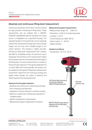 A114_e
Induktive-potentiometric displacement sensors
vipSENSOR



Absolute and continuous filling-level measurement
Continuous acquisition of the level must be ensured              Measurement system requirements
for high precision monitoring of filling levels. These           - Measurement range: 50 ... 1,000 mm
requirements can be realized with a MICRO-                       - Resolution: £ 0.05 % of measuring range
EPSILON vipSENSOR element whereby the actual                     - Linearity: £ 0.4 %
sensor is integrated into a specified housing. The               - Cut-off frequency (-3dB) 150 Hz
specified length of immersed tube can be optimally               - Signal output: 4 ... 20 mA
used as the measurement range due to the compact                 - Digital interface
design and the very short installed length of the
sensor element. This ensures a highly accurate,                  Ambient conditions
continuous filling level measurement from comple-                - Temperature: -25 °C to +85 °C
tely filled to completely empty. An aluminum ring is
integrated into the float as the measurement object
which passes over the immersed tube at the height of
the filling level. The sensor element has no contact to
the liquid to be measured. Through the application of
a sensor ASIC with microcontroller, the system can
be adapted to the specific filling-level measurement
requirement. Apart from the continuous analog and
digital output signals, the output of warning and
switching points can be programmed.
                                                                  KSR-Kübler filling level sensor
                                                                  housing with integrated                       Float with
Reasons for the system selection                                  MICRO-EPSILON electronics.                    aluminum ring.
- Absolute and continuous measurement principle.
- Non-contacting and wear-free.
- Integration of sensor element in existing housing.
- Maximum usable ratio of filling-level acquisition /
  installed length.
- Specific temperature compensation.
- Measurement object independent of medium.                      MICRO-EPSILON sensor element
                                                                 integrated into the KSR-Kübler
                                                                 immersed tube.




MICRO-EPSILON                                                                                       A member of micro-epsilon group.
Koenigbacher Str. 15        Tel.: 0 85 42/1 68-0   info@micro-epsilon.com    Certified DIN EN ISO 9001 : 2000
94496 Ortenburg / Germany   Fax: 0 85 42/1 68 90   www.micro-epsilon.com     Modifications reserved Y9781114
 