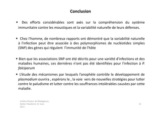 Conclusion

 Des efforts considérables sont axés sur la compréhension du système
 immunitaire contre les moustiques et la variabilité naturelle de leurs défenses.

 Chez l'homme, de nombreux rapports ont démontré que la variabilité naturelle
 à l'infection peut être associée à des polymorphismes de nucléotides simples
 (SNP) des gènes qui régulent l’immunité de l'hôte

 Bien que les associations SNP ont été décrits pour une variété d'infections et des
 maladies humaines, ces dernières n'ont pas été identifiées pour l'infection à P.
 falciparum
 L’étude des mécanismes par lesquels l’anophèle contrôle le développement de
 plasmodium ouvrira , espérons le , la voie vers de nouvelles stratégies pour lutter
 contre le paludisme et lutter contre les souffrances intolérables causées par cette
 maladie.


  Institut Pasteur de Madagascar,
  Atelier Paludisme 31 mars                                                     14
  2011
 