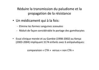 Réduire la transmission du paludisme et la
propagation de la résistance
• Un médicament qui à la fois:
- Elimine les formes sanguines asexuées
- Réduit de façon considérable le portage des gamétocytes
• Essai clinique menée et au Gambie (1998-2002) au Kenya
(2003-2004) impliquant 3174 enfants avec 6 antipaludiques:
comparaison « CTA » versus « non CTA »
 